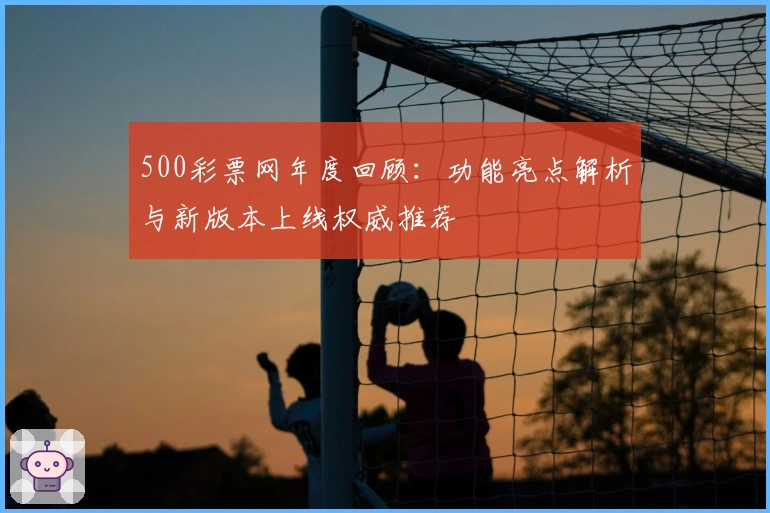 500彩票网年度回顾：功能亮点解析与新版本上线权威推荐