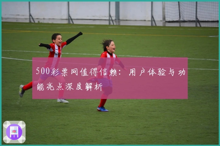 500彩票网值得信赖:用户体验与功能亮点深度解析