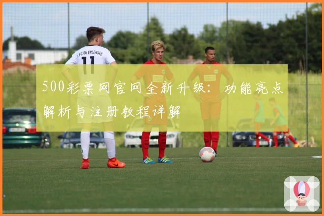 500彩票网官网全新升级：功能亮点解析与注册教程详解