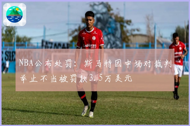 NBA公布处罚：斯马特因中场对裁判举止不当被罚款3.5万美元