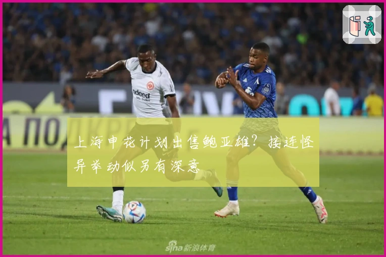 上海申花计划出售鲍亚雄？接连怪异举动似另有深意