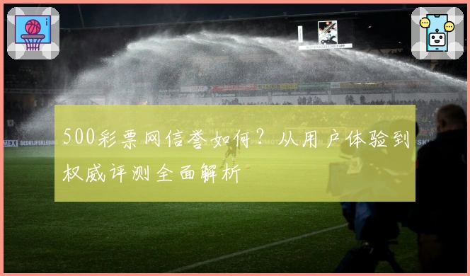 500彩票网信誉如何？从用户体验到权威评测全面解析