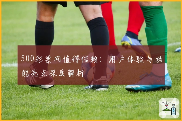 500彩票网值得信赖：用户体验与功能亮点深度解析