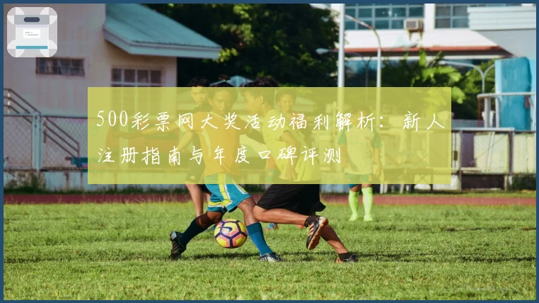 500彩票网大奖活动福利解析：新人注册指南与年度口碑评测