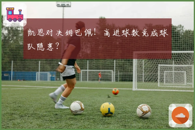 凯恩对决姆巴佩！高进球数竟成球队隐患？