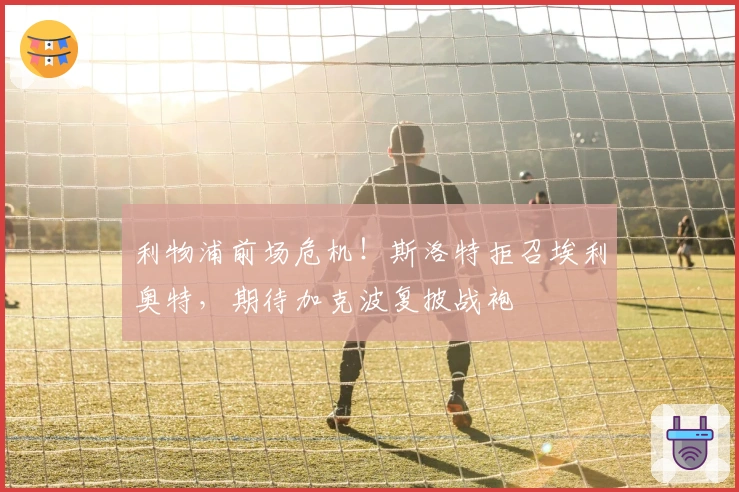 利物浦前场危机！斯洛特拒召埃利奥特，期待加克波复披战袍