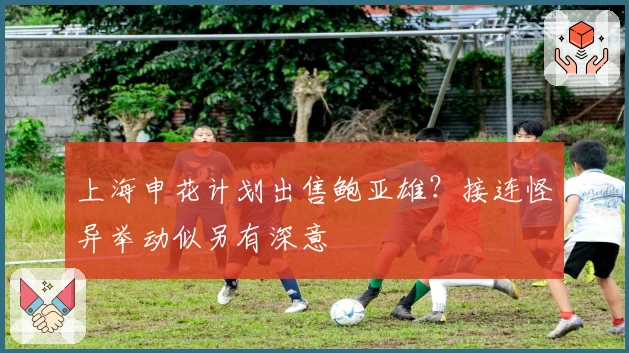 上海申花计划出售鲍亚雄？接连怪异举动似另有深意