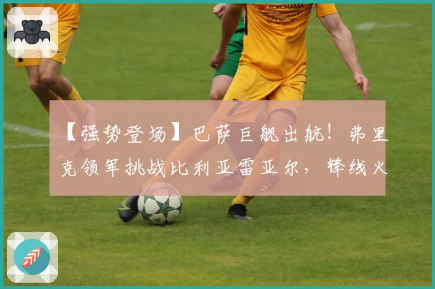 【强势登场】巴萨巨舰出航！弗里克领军挑战比利亚雷亚尔，锋线火力冲击黄潜防线！