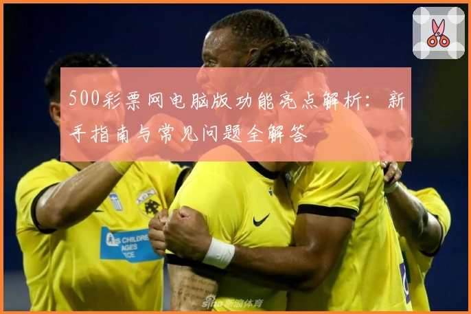 500彩票网电脑版功能亮点解析：新手指南与常见问题全解答